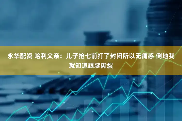永华配资 哈利父亲：儿子抢七前打了封闭所以无痛感 倒地我就知道跟腱撕裂