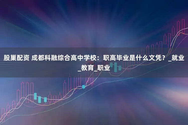 股巢配资 成都科融综合高中学校：职高毕业是什么文凭？_就业_教育_职业