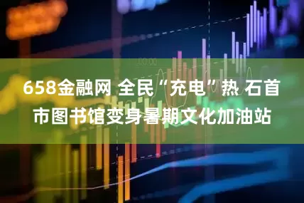 658金融网 全民“充电”热 石首市图书馆变身暑期文化加油站