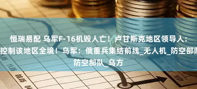 恒瑞易配 乌军F-16机毁人亡！卢甘斯克地区领导人：俄军已控制该地区全境！乌军：俄重兵集结前线_无人机_防空部队_乌方