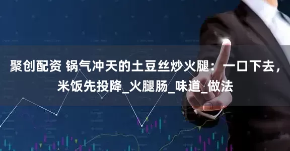 聚创配资 锅气冲天的土豆丝炒火腿：一口下去，米饭先投降_火腿肠_味道_做法