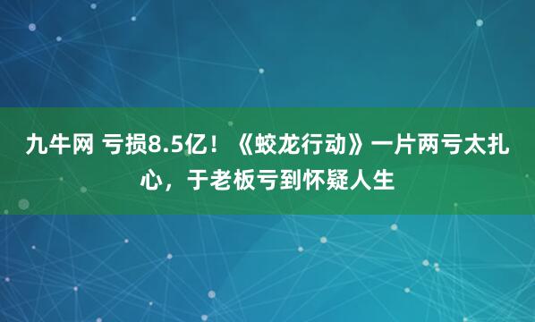 九牛网 亏损8.5亿！《蛟龙行动》一片两亏太扎心，于老板亏到怀疑人生
