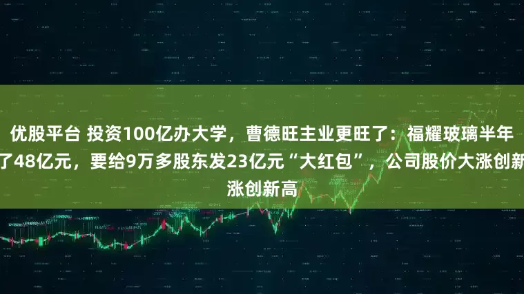 优股平台 投资100亿办大学，曹德旺主业更旺了：福耀玻璃半年赚了48亿元，要给9万多股东发23亿元“大红包”，公司股价大涨创新高