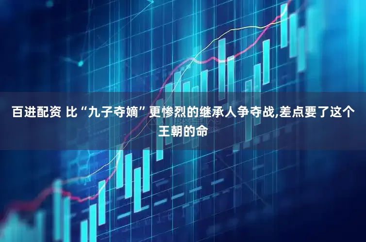 百进配资 比“九子夺嫡”更惨烈的继承人争夺战,差点要了这个王朝的命