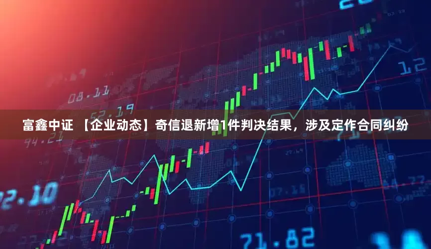 富鑫中证 【企业动态】奇信退新增1件判决结果，涉及定作合同纠纷